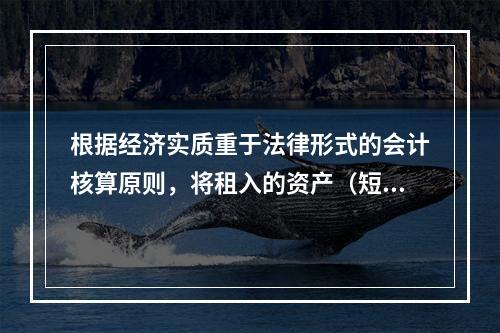 根据经济实质重于法律形式的会计核算原则，将租入的资产（短期租