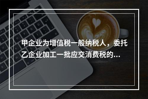 甲企业为增值税一般纳税人，委托乙企业加工一批应交消费税的W材