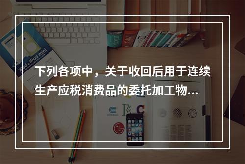 下列各项中，关于收回后用于连续生产应税消费品的委托加工物资