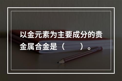 以金元素为主要成分的贵金属合金是（　　）。