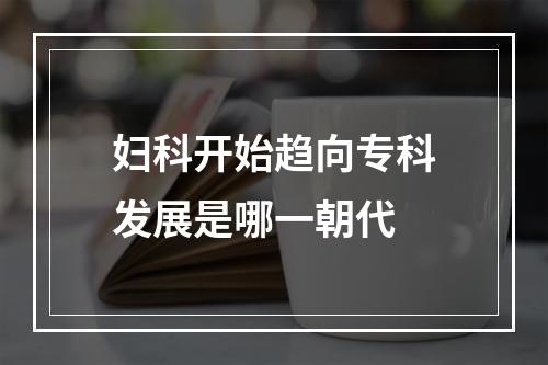 妇科开始趋向专科发展是哪一朝代