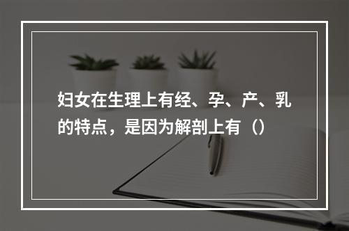 妇女在生理上有经、孕、产、乳的特点，是因为解剖上有（）