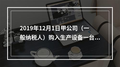 2019年12月1日甲公司（一般纳税人）购入生产设备一台，支