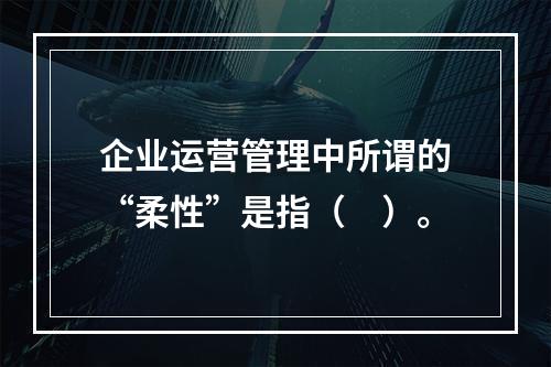 企业运营管理中所谓的“柔性”是指（　）。