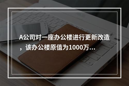 A公司对一座办公楼进行更新改造，该办公楼原值为1000万元，