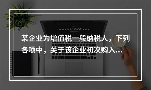 某企业为增值税一般纳税人，下列各项中，关于该企业初次购入增值