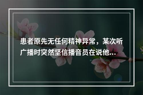 患者原先无任何精神异常，某次听广播时突然坚信播音员在说他，