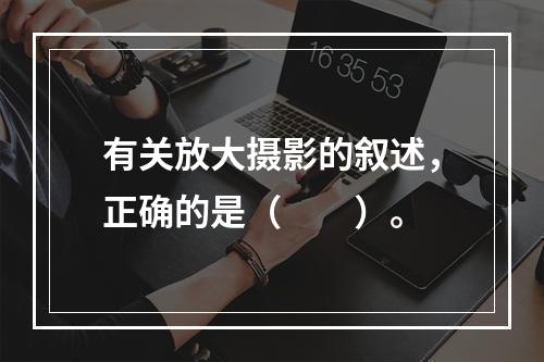 有关放大摄影的叙述，正确的是（　　）。