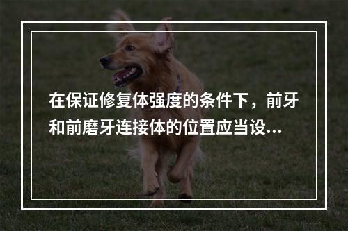 在保证修复体强度的条件下，前牙和前磨牙连接体的位置应当设计