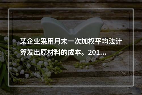 某企业采用月末一次加权平均法计算发出原材料的成本。2016年