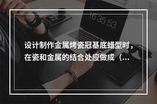 设计制作金属烤瓷冠基底蜡型时，在瓷和金属的结合处应做成（　