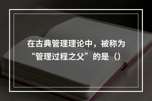 在古典管理理论中，被称为“管理过程之父”的是（）