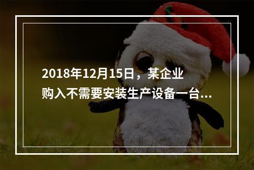 2018年12月15日，某企业购入不需要安装生产设备一台，原