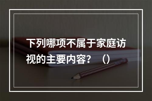 下列哪项不属于家庭访视的主要内容？（）