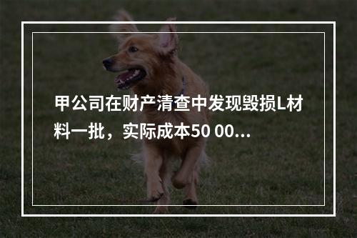 甲公司在财产清查中发现毁损L材料一批，实际成本50 000元