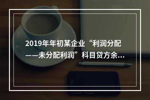 2019年年初某企业“利润分配——未分配利润”科目贷方余额为