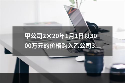 甲公司2×20年1月1日以3000万元的价格购入乙公司30％