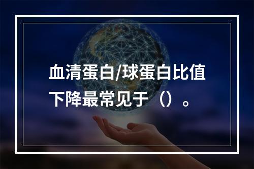 血清蛋白/球蛋白比值下降最常见于（）。