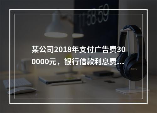 某公司2018年支付广告费300000元，银行借款利息费用2