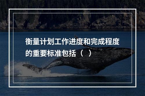 衡量计划工作进度和完成程度的重要标准包括（   ）