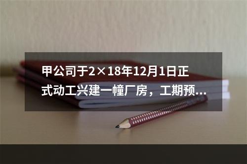 甲公司于2×18年12月1日正式动工兴建一幢厂房，工期预计为