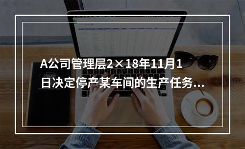 A公司管理层2×18年11月1日决定停产某车间的生产任务，提