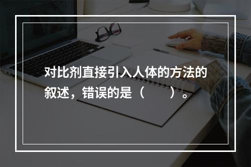 对比剂直接引入人体的方法的叙述，错误的是（　　）。