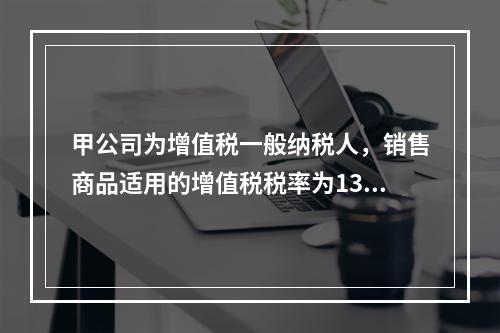 甲公司为增值税一般纳税人，销售商品适用的增值税税率为13％。