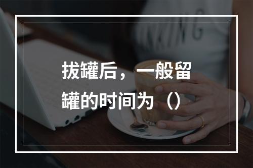 拔罐后，一般留罐的时间为（）