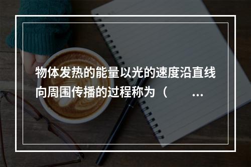 物体发热的能量以光的速度沿直线向周围传播的过程称为（　　）