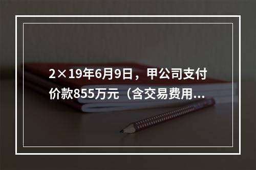 2×19年6月9日，甲公司支付价款855万元（含交易费用5万