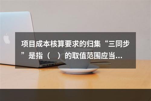 项目成本核算要求的归集“三同步”是指（　）的取值范围应当一致