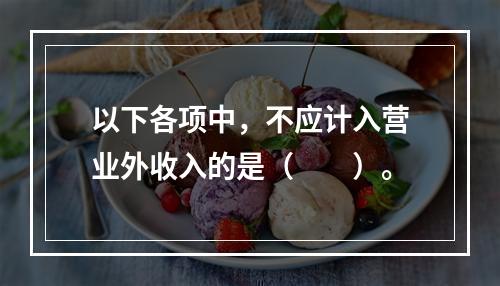 以下各项中，不应计入营业外收入的是（　　）。