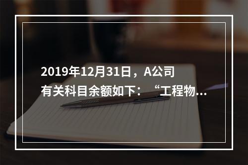 2019年12月31日，A公司有关科目余额如下：“工程物资”