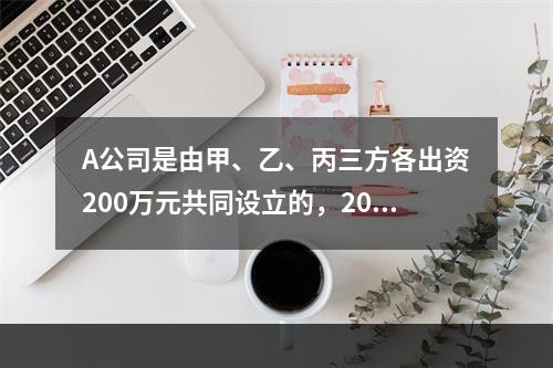 A公司是由甲、乙、丙三方各出资200万元共同设立的，2019