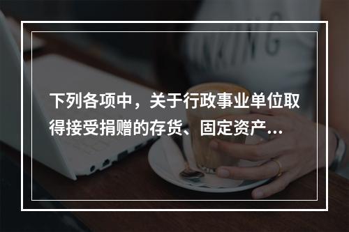 下列各项中，关于行政事业单位取得接受捐赠的存货、固定资产、无