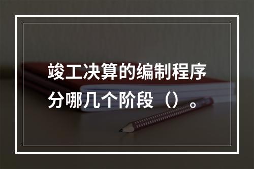 竣工决算的编制程序分哪几个阶段（）。