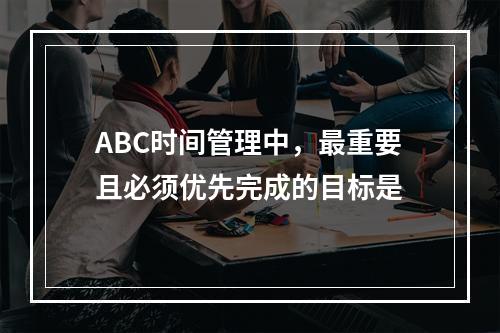 ABC时间管理中，最重要且必须优先完成的目标是