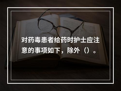 对药毒患者给药时护士应注意的事项如下，除外（）。