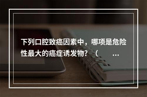 下列口腔致癌因素中，哪项是危险性最大的癌症诱发物？（　　）