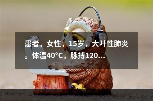 患者，女性，15岁，大叶性肺炎。体温40°C，脉搏120次/