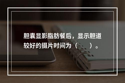 胆囊显影脂肪餐后，显示胆道较好的摄片时间为（　　）。