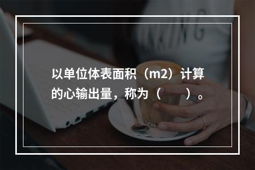 以单位体表面积（m2）计算的心输出量，称为（　　）。