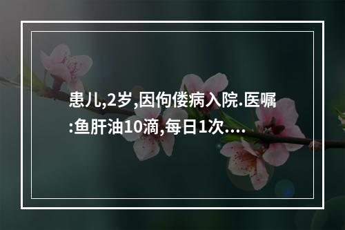 患儿,2岁,因佝偻病入院.医嘱:鱼肝油10滴,每日1次.护士