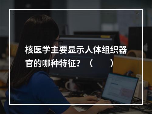 核医学主要显示人体组织器官的哪种特征？（　　）