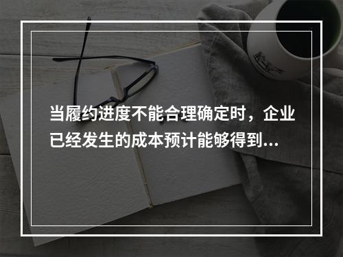 当履约进度不能合理确定时，企业已经发生的成本预计能够得到补偿