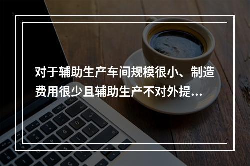 对于辅助生产车间规模很小、制造费用很少且辅助生产不对外提供产