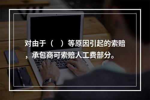 对由于（　）等原因引起的索赔，承包商可索赔人工费部分。