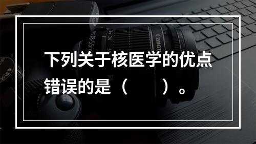 下列关于核医学的优点错误的是（　　）。