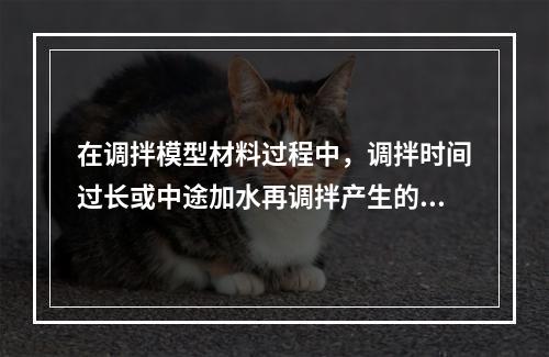 在调拌模型材料过程中，调拌时间过长或中途加水再调拌产生的主